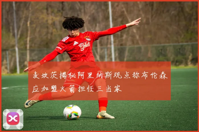 麦坎茨揭秘阿里纳斯观点称布伦森应加盟火箭担任三当家