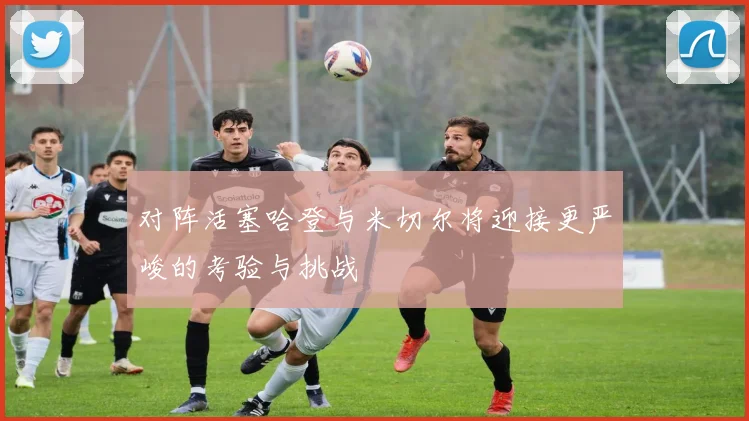 对阵活塞哈登与米切尔将迎接更严峻的考验与挑战