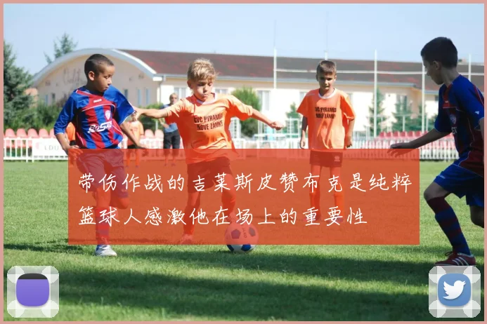 带伤作战的吉莱斯皮赞布克是纯粹篮球人感激他在场上的重要性