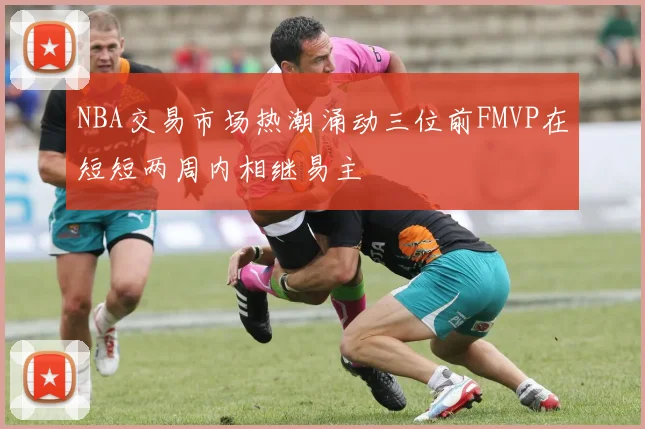 NBA交易市场热潮涌动三位前FMVP在短短两周内相继易主