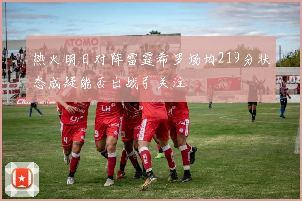 热火明日对阵雷霆希罗场均219分状态成疑能否出战引关注
