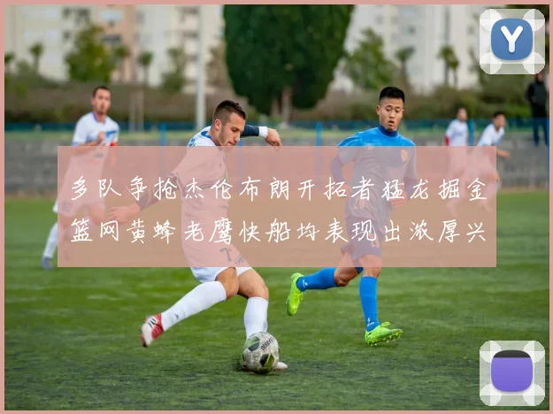 多队争抢杰伦布朗开拓者猛龙掘金篮网黄蜂老鹰快船均表现出浓厚兴趣