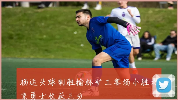 杨运头球制胜榆林矿工客场小胜北京勇士收获三分