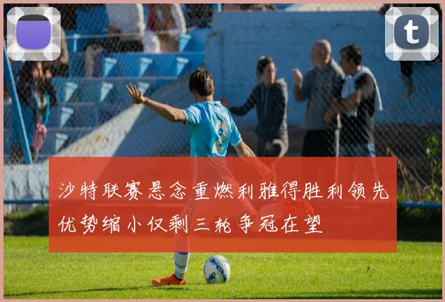 沙特联赛悬念重燃利雅得胜利领先优势缩小仅剩三轮争冠在望