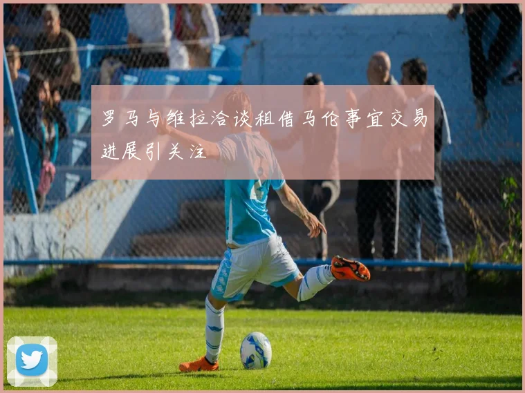 罗马与维拉洽谈租借马伦事宜交易进展引关注