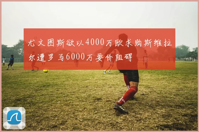 尤文图斯欲以4000万欧求购斯维拉尔遭罗马6000万要价阻碍