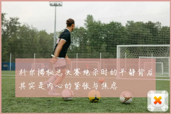 科尔揭秘总决赛绝杀时的平静背后其实是内心的紧张与焦虑