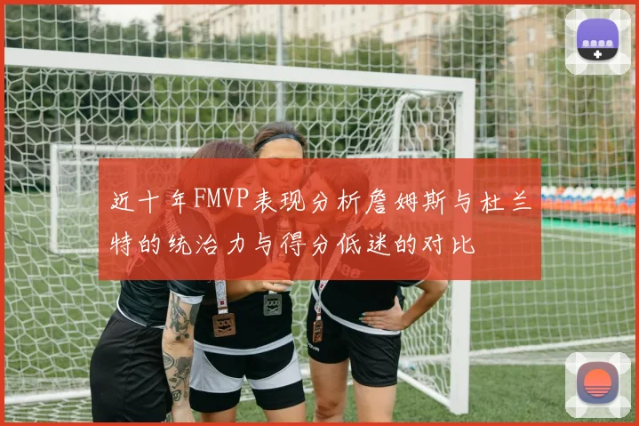 近十年FMVP表现分析詹姆斯与杜兰特的统治力与得分低迷的对比