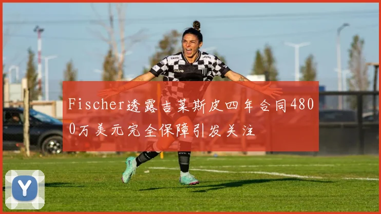 Fischer透露吉莱斯皮四年合同4800万美元完全保障引发关注