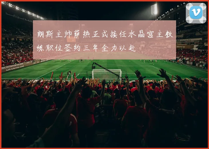 朗斯主帅萨热正式接任水晶宫主教练职位签约三年全力以赴