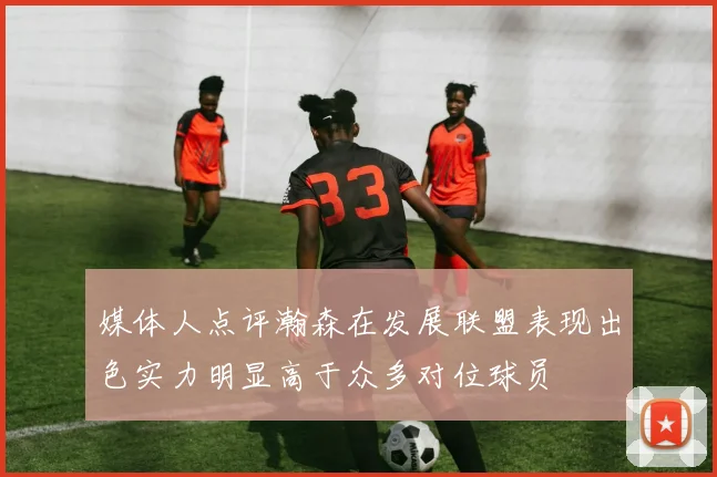 媒体人点评瀚森在发展联盟表现出色实力明显高于众多对位球员