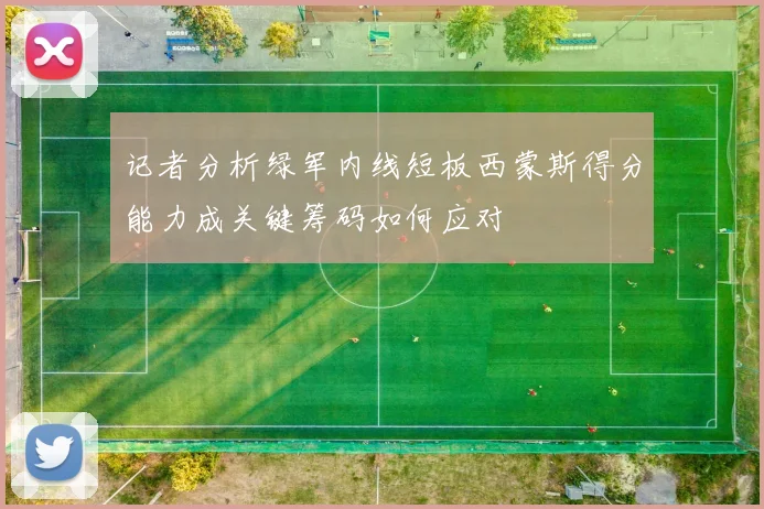 记者分析绿军内线短板西蒙斯得分能力成关键筹码如何应对