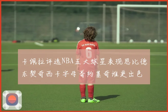 卡佩拉评选NBA五大球星表现恩比德东契奇西卡字母哥约基奇谁更出色