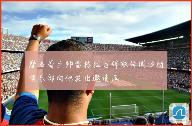 摩洛哥主帅雷格拉吉辞职传闻沙特俱乐部向他发出邀请函
