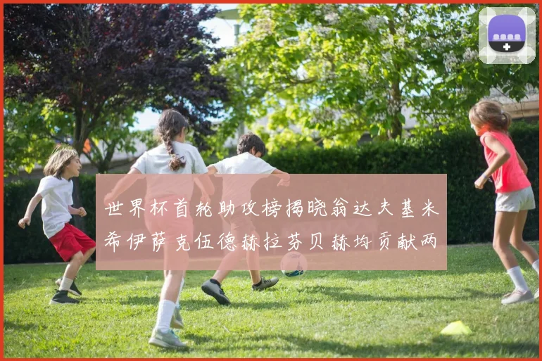 世界杯首轮助攻榜揭晓翁达夫基米希伊萨克伍德赫拉芬贝赫均贡献两次助攻
