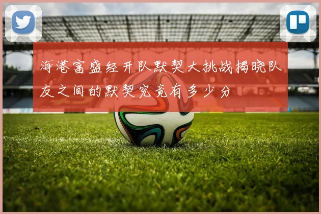 海港富盛经开队默契大挑战揭晓队友之间的默契究竟有多少分