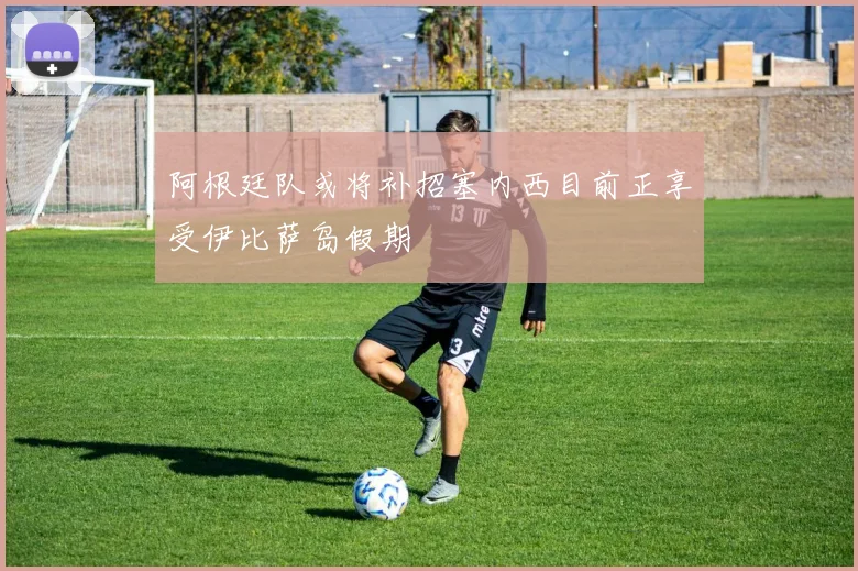 阿根廷队或将补招塞内西目前正享受伊比萨岛假期
