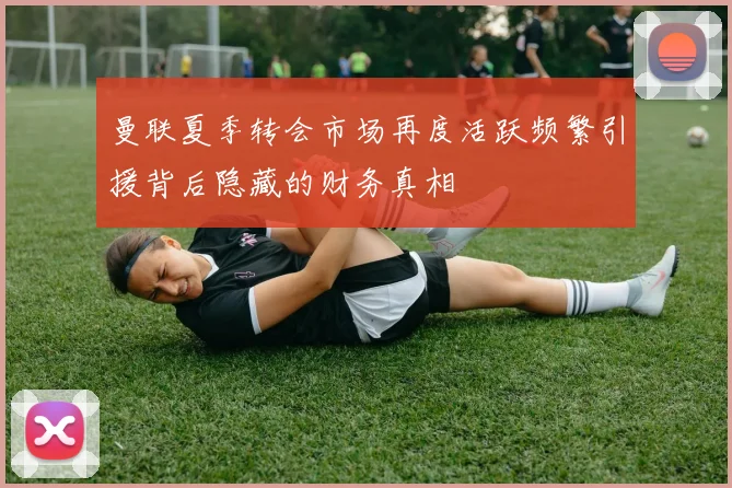 曼联夏季转会市场再度活跃频繁引援背后隐藏的财务真相