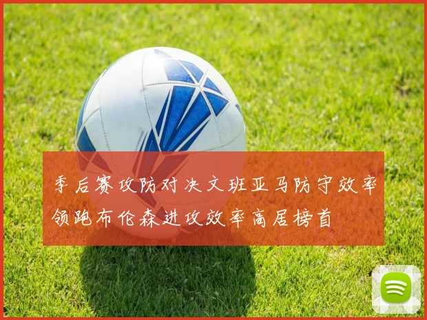 季后赛攻防对决文班亚马防守效率领跑布伦森进攻效率高居榜首