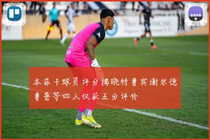 本菲卡球员评分揭晓特鲁宾谢尔德鲁普等四人仅获五分评价